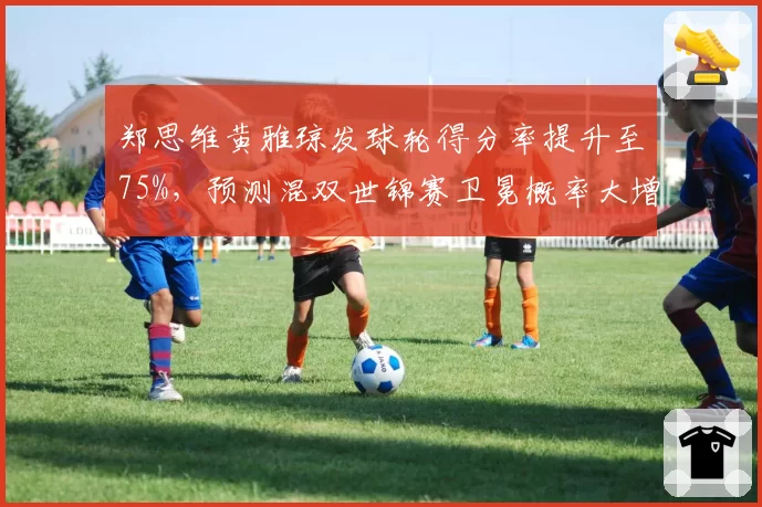 郑思维黄雅琼发球轮得分率提升至75%，预测混双世锦赛卫冕概率大增