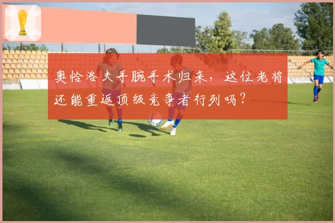 奥恰洛夫手腕手术归来,这位老将还能重返顶级竞争者行列吗?