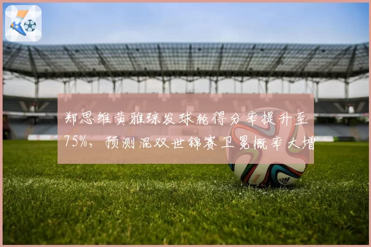 郑思维黄雅琼发球轮得分率提升至75%,预测混双世锦赛卫冕概率大增