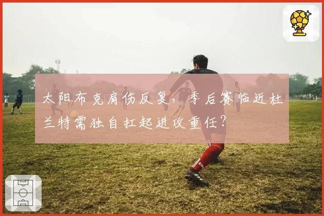太阳布克肩伤反复，季后赛临近杜兰特需独自扛起进攻重任？
