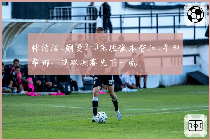 林诗栋_蒯曼3-0完胜张本智和_早田希娜，混双决赛先下一城