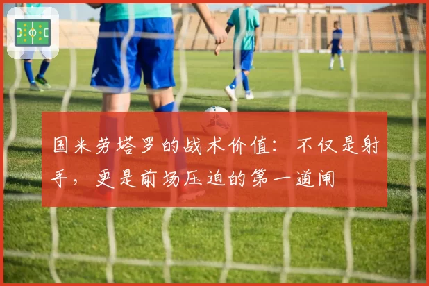 国米劳塔罗的战术价值:不仅是射手,更是前场压迫的第一道闸