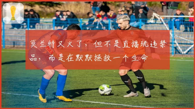 莫兰特又火了,但不是直播玩违禁品,而是在默默拯救一个生命