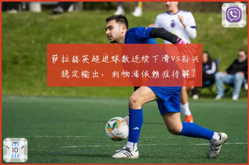 萨拉赫英超进球数连续下滑vs孙兴慜稳定输出,利物浦依赖症待解?