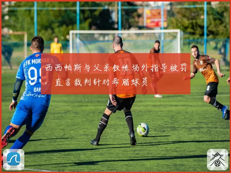 西西帕斯与父亲教练场外指导被罚,直言裁判针对希腊球员