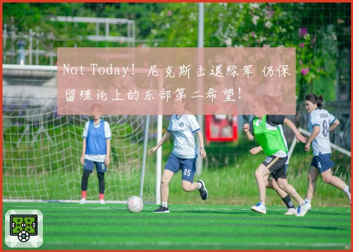 Not Today！尼克斯击退绿军 仍保留理论上的东部第二希望！