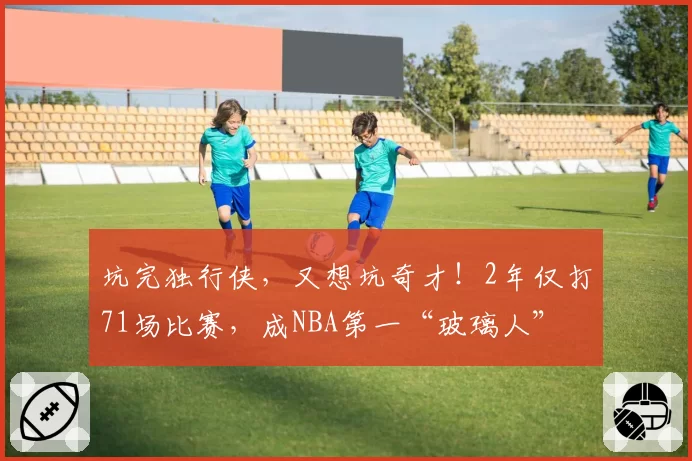 坑完独行侠，又想坑奇才！2年仅打71场比赛，成NBA第一“玻璃人”
