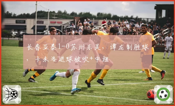 长春亚泰1-0苏州东吴,谭龙制胜球,卡米洛进球被吹+中框