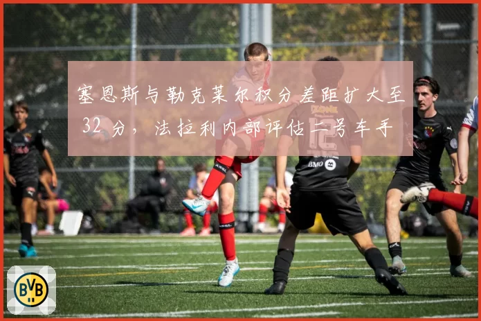 塞恩斯与勒克莱尔积分差距扩大至 32 分，法拉利内部评估二号车手去留