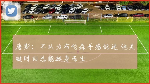 唐斯：不认为布伦森手感低迷 他关键时刻总能挺身而出