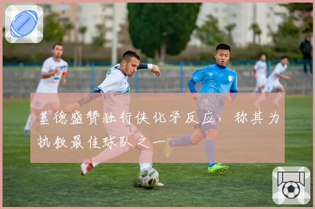 基德盛赞独行侠化学反应,称其为执教最佳球队之一