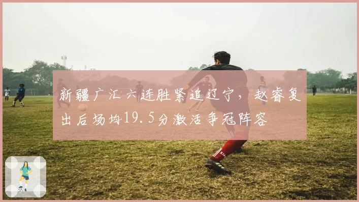 新疆广汇六连胜紧追辽宁，赵睿复出后场均19.5分激活争冠阵容