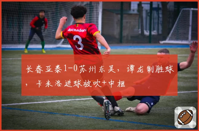 长春亚泰1-0苏州东吴,谭龙制胜球,卡米洛进球被吹+中框