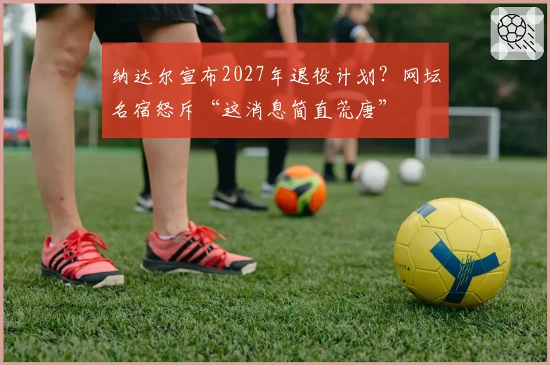 纳达尔宣布2027年退役计划？网坛名宿怒斥“这消息简直荒唐”