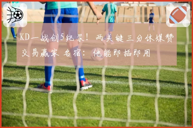 KD一战创5纪录!两关键三分休媒赞交易赢家 名宿:他能即插即用