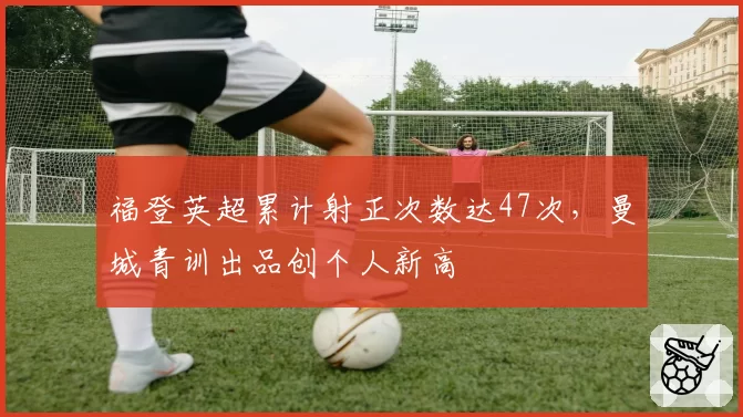 福登英超累计射正次数达47次，曼城青训出品创个人新高