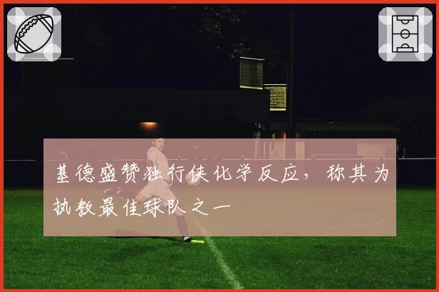 基德盛赞独行侠化学反应,称其为执教最佳球队之一