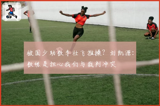 被国少助教李壮飞推搡？刘凯源：教练是担心我们与裁判冲突