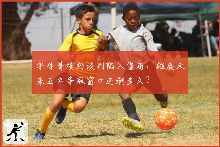 字母哥续约谈判陷入僵局，雄鹿未来五年争冠窗口还剩多久？