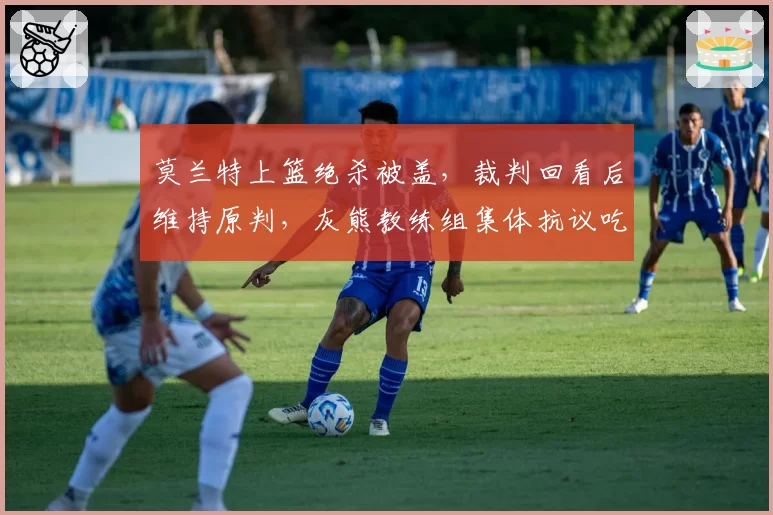 莫兰特上篮绝杀被盖，裁判回看后维持原判，灰熊教练组集体抗议吃T