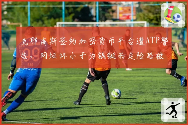 克耶高斯签约加密货币平台遭ATP警告，网坛坏小子为钱铤而走险恐被禁赛