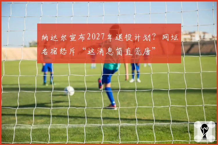 纳达尔宣布2027年退役计划？网坛名宿怒斥“这消息简直荒唐”