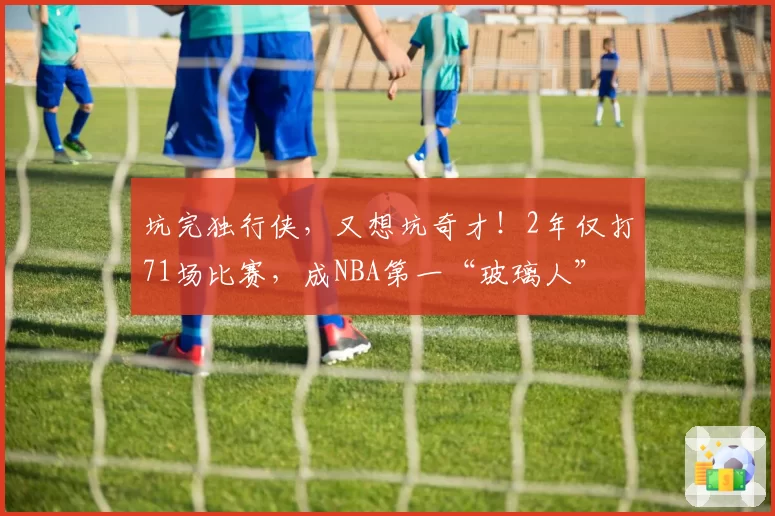 坑完独行侠，又想坑奇才！2年仅打71场比赛，成NBA第一“玻璃人”