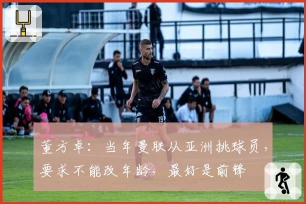 董方卓:当年曼联从亚洲挑球员,要求不能改年龄,最好是前锋