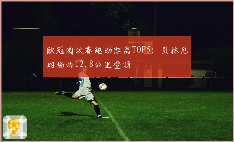 欧冠淘汰赛跑动距离TOP5：贝林厄姆场均12.8公里登顶