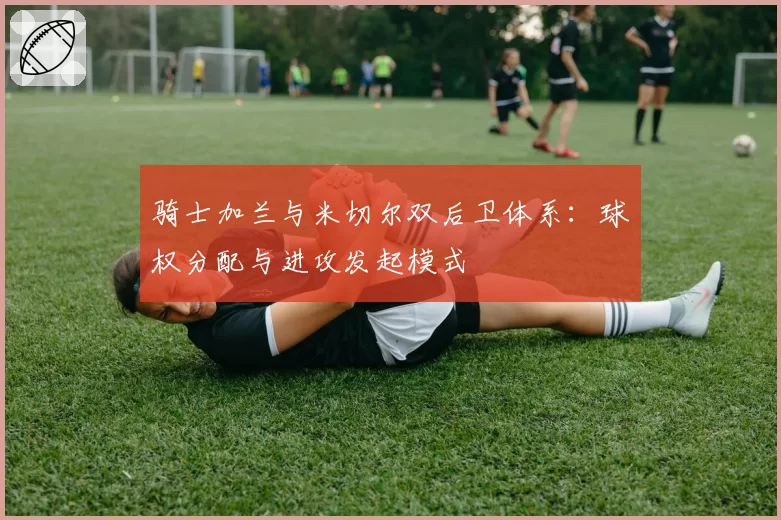 骑士加兰与米切尔双后卫体系:球权分配与进攻发起模式