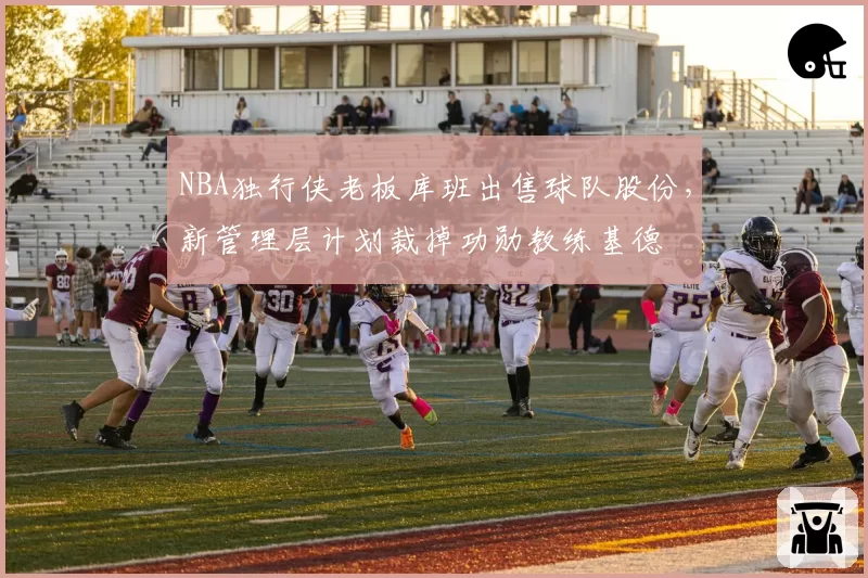 NBA独行侠老板库班出售球队股份,新管理层计划裁掉功勋教练基德