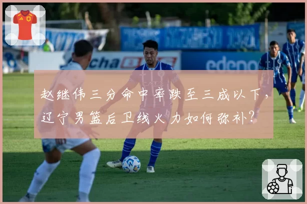赵继伟三分命中率跌至三成以下,辽宁男篮后卫线火力如何弥补?