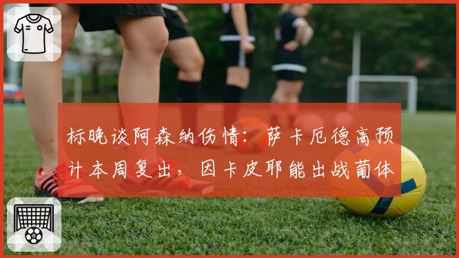 标晚谈阿森纳伤情：萨卡厄德高预计本周复出，因卡皮耶能出战葡体