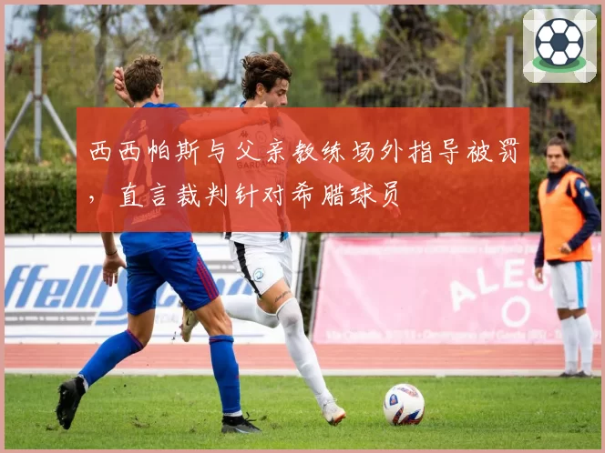 西西帕斯与父亲教练场外指导被罚,直言裁判针对希腊球员