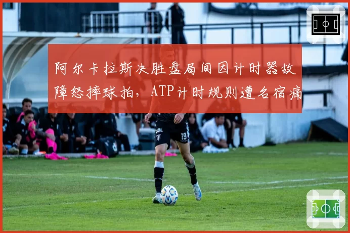 阿尔卡拉斯决胜盘局间因计时器故障怒摔球拍,ATP计时规则遭名宿痛批