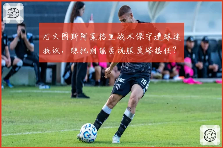 尤文图斯阿莱格里战术保守遭球迷抗议,琼托利能否说服莫塔接任?