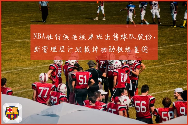 NBA独行侠老板库班出售球队股份,新管理层计划裁掉功勋教练基德