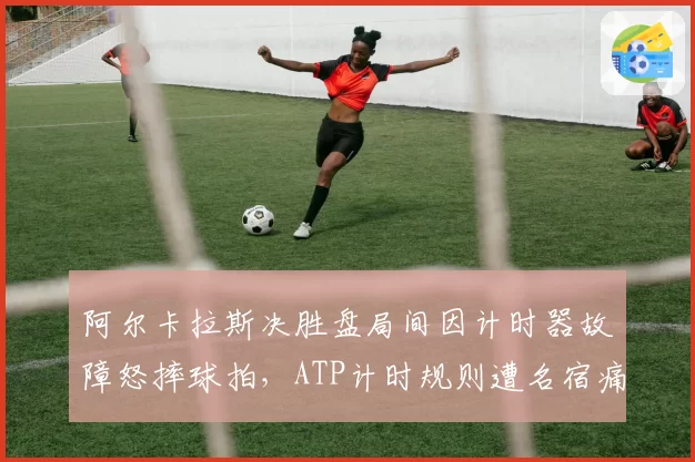 阿尔卡拉斯决胜盘局间因计时器故障怒摔球拍,ATP计时规则遭名宿痛批