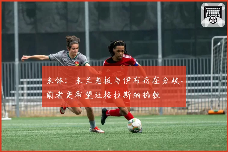 米体：米兰老板与伊布存在分歧，前者更希望让格拉斯纳执教