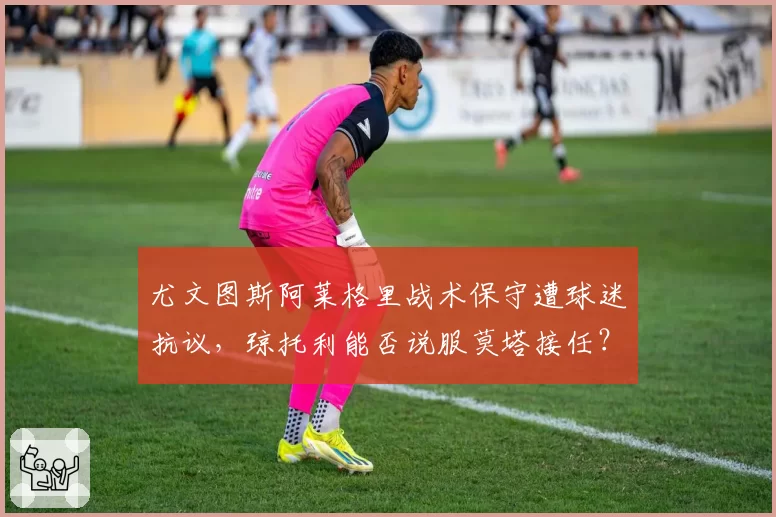 尤文图斯阿莱格里战术保守遭球迷抗议,琼托利能否说服莫塔接任?