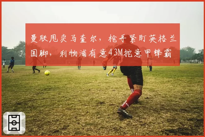 曼联甩卖马奎尔，枪手紧盯英格兰国脚，利物浦有意43M挖意甲锋霸