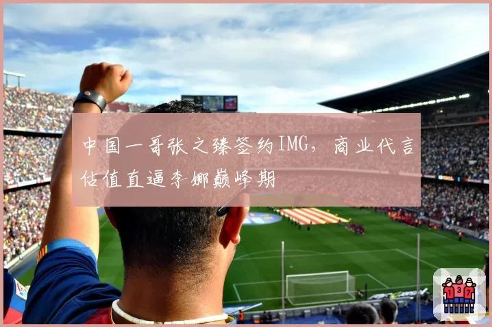 中国一哥张之臻签约IMG，商业代言估值直逼李娜巅峰期