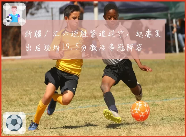 新疆广汇六连胜紧追辽宁，赵睿复出后场均19.5分激活争冠阵容