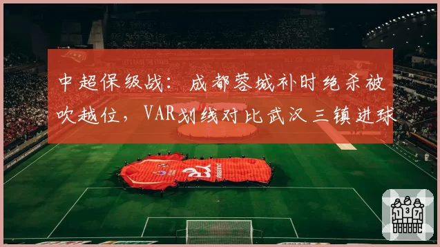中超保级战:成都蓉城补时绝杀被吹越位,VAR划线对比武汉三镇进球间隔仅0.3秒引哗然