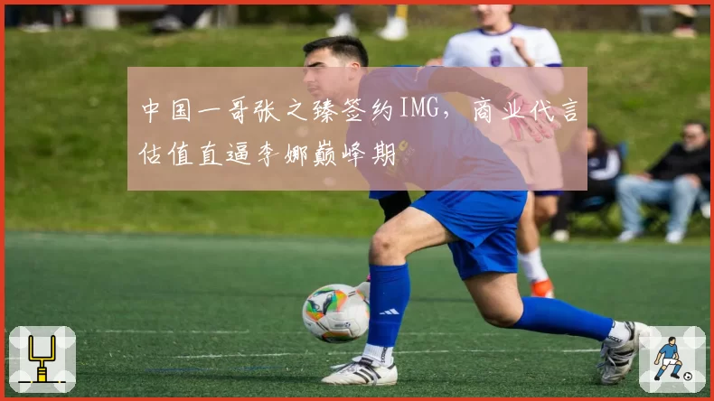 中国一哥张之臻签约IMG,商业代言估值直逼李娜巅峰期