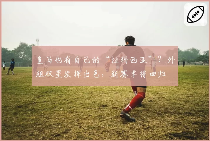 皇马也有自己的“拉玛西亚”?外租双星发挥出色,新赛季将回归