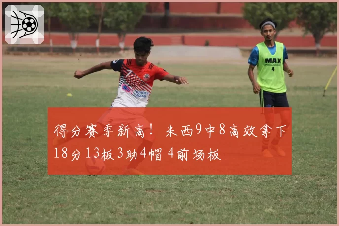 得分赛季新高!米西9中8高效拿下18分13板3助4帽 4前场板